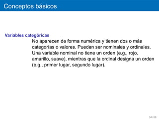 ´
Conceptos basicos



               ´
Variables categoricas
                                        ´
            No aparecen de forma numerica y tienen dos o mas   ´
            categor´as o valores. Pueden ser nominales y ordinales.
                     ı
            Una variable nominal no tiene un orden (e.g., rojo,
            amarillo, suave), mientras que la ordinal designa un orden
            (e.g., primer lugar, segundo lugar).




                                                                   34 / 68
 