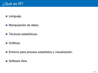 ´
¿Que es R?


   Lenguaje.


             ´
   Manipulacion de datos.


    ´
   Tecnicas estad´sticas.
                 ı


     ´
   Graﬁcas.


                                                 ´
   Entorno para proceso estad´stico y visualizacion.
                             ı


   Software libre.


                                                       4 / 68
 