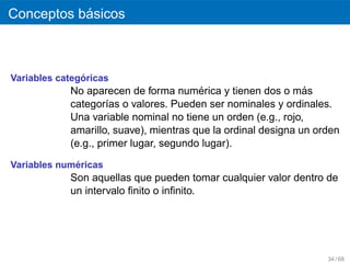 ´
Conceptos basicos



               ´
Variables categoricas
                                        ´
            No aparecen de forma numerica y tienen dos o mas   ´
            categor´as o valores. Pueden ser nominales y ordinales.
                     ı
            Una variable nominal no tiene un orden (e.g., rojo,
            amarillo, suave), mientras que la ordinal designa un orden
            (e.g., primer lugar, segundo lugar).

             ´
Variables numericas
            Son aquellas que pueden tomar cualquier valor dentro de
            un intervalo ﬁnito o inﬁnito.




                                                                   34 / 68
 