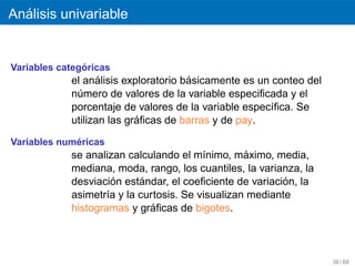 ´
Analisis univariable


               ´
Variables categoricas
                   ´                  ´
            el analisis exploratorio basicamente es un conteo del
            numero de valores de la variable especiﬁcada y el
              ´
            porcentaje de valores de la variable espec´ﬁca. Se
                                                      ı
                           ´
            utilizan las graﬁcas de barras y de pay.

             ´
Variables numericas
                                                  ´
            se analizan calculando el m´nimo, maximo, media,
                                         ı
            mediana, moda, rango, los cuantiles, la varianza, la
                      ´    ´                              ´
            desviacion estandar, el coeﬁciente de variacion, la
            asimetr´a y la curtosis. Se visualizan mediante
                    ı
                              ´
            histogramas y graﬁcas de bigotes.



                                                                    36 / 68
 