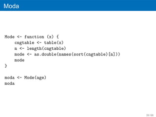 Moda



Mode <- function (x) {
    cngtable <- table(x)
    n <- length(cngtable)
    mode <- as.double(names(sort(cngtable)[n]))
    mode
}

moda <- Mode(age)
moda




                                                  39 / 68
 