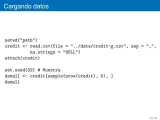 Cargando datos




setwd("path")
credit <- read.csv(file = "../data/credit-g.csv", sep = ",",
          na.strings = "NULL")
attach(credit)

set.seed(32) # Muestra
dsmall <- credit[sample(nrow(credit), 5), ]
dsmall




                                                         46 / 68
 