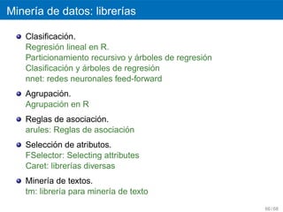 Miner´a de datos: librer´as
     ı                  ı

             ´
   Clasiﬁcacion.
           ´
   Regresion lineal en R.
                                ´                 ´
   Particionamiento recursivo y arboles de regresion
             ´    ´                 ´
   Clasiﬁcacion y arboles de regresion
   nnet: redes neuronales feed-forward
           ´
   Agrupacion.
           ´
   Agrupacion en R
                      ´
   Reglas de asociacion.
                             ´
   arules: Reglas de asociacion
           ´
   Seleccion de atributos.
   FSelector: Selecting attributes
   Caret: librer´as diversas
                ı
   Miner´a de textos.
          ı
   tm: librer´a para miner´a de texto
             ı            ı
                                                       66 / 68
 