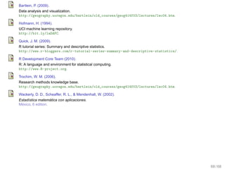 Bartlein, P. (2009).
Data analysis and visualization.
http://geography.uoregon.edu/bartlein/old_courses/geog414f03/lectures/lec04.htm.

Hofmann, H. (1994).
UCI machine learning repository.
http://bit.ly/laDAFC.

Quick, J. M. (2009).
R tutorial series: Summary and descriptive statistics.
http://www.r-bloggers.com/r-tutorial-series-summary-and-descriptive-statistics/.

R Development Core Team (2010).
R: A language and environment for statistical computing.
http://www.R-project.org.

Trochim, W. M. (2006).
Research methods knowledge base.
http://geography.uoregon.edu/bartlein/old_courses/geog414f03/lectures/lec04.htm.

Wackerly, D. D., Scheaffer, R. L., & Mendenhall, W. (2002).
                   ´
Estad´stica matematica con aplicaciones.
     ı
  ´
Mexico, 6 edition.




                                                                                   68 / 68
 