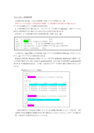 ステップ 2 : 固有値計算

 共分散行列を求め[e]、これから固有値・固有ベクトルを算出する。[f]
 固有ベクトルが主成分（主成分得点の係数）で、固有値は主成分得点の分散にあたる。
データが 4 変数なので、共分散行列は四行四列。
 4 つの固有値は大きい順に並んだ一つのベクトル（下の例では eg$value）
                                       、固有ベクトルは
対応する固有値が大きい順に上から並んだ 4 行 4 列の行列が返される。
 寄与率は、4 つの固有値の合計で各固有値を割った値になる。[g]


  cv     <-   cov(dat)                  #[e]
  eg1    <-   eigen(cv, symmetric=TRUE) #[f]
  eg1a   <-   eg1$value    # eg1 から固有値を eg1a に取り出す
  eg1v   <-   eg1$vectors # eg1 から固有ベクトルを eg1v に取り出す
  ct1    <-   eg1a / sum(eg1a)    #[g]


 上の例では、eigen 関数による固有値・固有ベクトルの計算結果を変数 eg1 に代入している
ので、eg1 とタイプすると結果が表示される。
 $values が固有値、$vectors が固有ベクトル。それぞれ eg1$value, eg1$vector で個別にこれ
らの内容が参照できる。 1 主成分は、
          第       eg1$vectors[1,]、
                                 これに対応する固有値が eg1$values[1]、
寄与率 ct の計算結果を見れば、この第一主成分だけでデータ全体の 92％が説明できることが
わかる。

         ［結果出力のコンソール画面］
              > eg1
              $values
              [1] 4.22824171 0.24267075 0.07820950 0.02383509

              $vectors
                          [,1]       [,2]        [,3]       [,4]
              [1,] 0.36138659 0.65658877 0.58202985 0.3154872
              [2,] -0.08452251 0.73016143 -0.59791083 -0.3197231
              [3,] 0.85667061 -0.17337266 -0.07623608 -0.4798390
              [4,] 0.35828920 -0.07548102 -0.54583143 0.7536574

              > ct1
              [1] 0.924618723 0.053066483 0.017102610 0.005212184
              > eg1$vectors[1,]
              [1] 0.3613866 0.6565888 0.5820299 0.3154872
              > eg1
              $values[1]
              [1] 4.228242


  主成分分析を行う目的が次元縮約（たくさんある変数の数を減らすこと）であれば、主成
 分採用の目安は経験的に累積寄与率が 70～80%以上とされているので、このデータの場合は
 第一主成分だけを採用すればよいことになる。
 