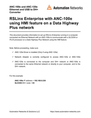 ANC-100e and ANC-120e
Ethernet and USB to DH+
Converter
Automation Networks & Solutions LLC https://www.automation-networks.com
RSLinx Enterprise with ANC-100e
using HMI feature on a Data Highway
Plus network
This document provides information to set up RSLinx Enterprise running in a computer
connected via Ethernet Network with an ANC-100e to communicate with a SLC5/04 or
PLC5 processor on a Data Highway Plus Network using the HMI feature.
Note: Before proceeding, make sure
✓ ANC-120e Driver is installed (Only if using ANC-120e)
✓ Network Adapter is correctly configured to access ANC-120e or ANC-100e
✓ ANC-120e is connected to the computer and DH+ network or ANC-100e is
connected to the same Ethernet network or directly to your computer, and to the
DH+ network.
For this example:
ANC-100e IP address = 192.168.0.230
SLC5/04 DH+ node = 03
 