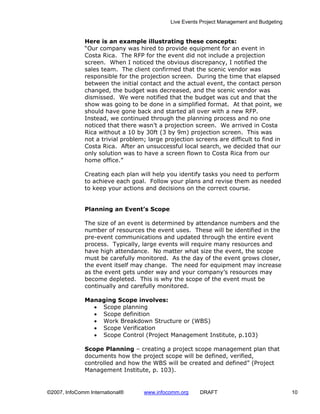 Live Events Project Management and Budgeting


              Here is an example illustrating these concepts:
              “Our company was hired to provide equipment for an event in
              Costa Rica. The RFP for the event did not include a projection
              screen. When I noticed the obvious discrepancy, I notified the
              sales team. The client confirmed that the scenic vendor was
              responsible for the projection screen. During the time that elapsed
              between the initial contact and the actual event, the contact person
              changed, the budget was decreased, and the scenic vendor was
              dismissed. We were notified that the budget was cut and that the
              show was going to be done in a simplified format. At that point, we
              should have gone back and started all over with a new RFP.
              Instead, we continued through the planning process and no one
              noticed that there wasn’t a projection screen. We arrived in Costa
              Rica without a 10 by 30ft (3 by 9m) projection screen. This was
              not a trivial problem; large projection screens are difficult to find in
              Costa Rica. After an unsuccessful local search, we decided that our
              only solution was to have a screen flown to Costa Rica from our
              home office.”

              Creating each plan will help you identify tasks you need to perform
              to achieve each goal. Follow your plans and revise them as needed
              to keep your actions and decisions on the correct course.


              Planning an Event’s Scope

              The size of an event is determined by attendance numbers and the
              number of resources the event uses. These will be identified in the
              pre-event communications and updated through the entire event
              process. Typically, large events will require many resources and
              have high attendance. No matter what size the event, the scope
              must be carefully monitored. As the day of the event grows closer,
              the event itself may change. The need for equipment may increase
              as the event gets under way and your company’s resources may
              become depleted. This is why the scope of the event must be
              continually and carefully monitored.

              Managing Scope involves:
                • Scope planning
                • Scope definition
                • Work Breakdown Structure or (WBS)
                • Scope Verification
                • Scope Control (Project Management Institute, p.103)

              Scope Planning – creating a project scope management plan that
              documents how the project scope will be defined, verified,
              controlled and how the WBS will be created and defined” (Project
              Management Institute, p. 103).


©2007, InfoComm International®     www.infocomm.org     DRAFT                               10
 