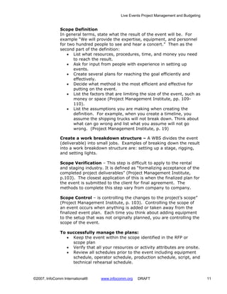 Live Events Project Management and Budgeting


              Scope Definition
              In general terms, state what the result of the event will be. For
              example “We will provide the expertise, equipment, and personnel
              for two hundred people to see and hear a concert.” Then as the
              second part of the definition:
                  • List what resources, procedures, time, and money you need
                     to reach the result.
                  • Ask for input from people with experience in setting up
                     events.
                  • Create several plans for reaching the goal efficiently and
                     effectively.
                  • Decide what method is the most efficient and effective for
                     putting on the event.
                  • List the factors that are limiting the size of the event, such as
                     money or space (Project Management Institute, pp. 109-
                     110).
                  • List the assumptions you are making when creating the
                     definition. For example, when you create a timeline, you
                     assume the shipping trucks will not break down. Think about
                     what can go wrong and list what you assume will not go
                     wrong. (Project Management Institute, p. 19)

              Create a work breakdown structure – A WBS divides the event
              (deliverable) into small jobs. Examples of breaking down the result
              into a work breakdown structure are: setting up a stage, rigging,
              and setting lights.

              Scope Verification – This step is difficult to apply to the rental
              and staging industry. It is defined as “formalizing acceptance of the
              completed project deliverables” (Project Management Institute,
              p.103). The closest application of this is when the finalized plan for
              the event is submitted to the client for final agreement. The
              methods to complete this step vary from company to company.

              Scope Control – is controlling the changes to the project’s scope”
              (Project Management Institute, p. 103). Controlling the scope of
              an event occurs when anything is added or taken away from the
              finalized event plan. Each time you think about adding equipment
              to the setup that was not originally planned, you are controlling the
              scope of the event.

              To successfully manage the plans:
                 • Keep the event within the scope identified in the RFP or
                   scope plan
                 • Verify that all your resources or activity attributes are onsite.
                 • Review all schedules prior to the event including equipment
                   schedule, operator schedule, production schedule, script, and
                   technical rehearsal schedule.


©2007, InfoComm International®    www.infocomm.org   DRAFT                                 11
 