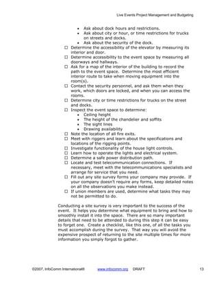 Live Events Project Management and Budgeting


                         •    Ask about dock hours and restrictions.
                         •    Ask about city or hour, or time restrictions for trucks
                              on streets and docks.
                           • Ask about the security of the dock.
                      Determine the accessibility of the elevator by measuring its
                      interior and door.
                      Determine accessibility to the event space by measuring all
                      doorways and hallways.
                      Ask for a map of the interior of the building to record the
                      path to the event space. Determine the most efficient
                      interior route to take when moving equipment into the
                      room(s).
                      Contact the security personnel, and ask them when they
                      work, which doors are locked, and when you can access the
                      rooms.
                      Determine city or time restrictions for trucks on the street
                      and docks.
                      Inspect the event space to determine:
                           • Ceiling height
                           • The height of the chandelier and soffits
                           • The sight lines
                           • Drawing availability
                      Note the location of all fire exits.
                      Meet with riggers and learn about the specifications and
                      locations of the rigging points.
                      Investigate functionality of the house light controls.
                      Learn how to operate the lights and electrical system.
                      Determine a safe power distribution path.
                      Locate and test telecommunication connections. If
                      necessary, meet with the telecommunications specialists and
                      arrange for service that you need.
                      Fill out any site survey forms your company may provide. If
                      your company doesn’t require any forms, keep detailed notes
                      on all the observations you make instead.
                      If union members are used, determine what tasks they may
                      not be permitted to do.

              Conducting a site survey is very important to the success of the
              event. It helps you determine what equipment to bring and how to
              smoothly install it into the space. There are so many important
              details that need to be attended to during this step it can be easy
              to forget one. Create a checklist, like this one, of all the tasks you
              must accomplish during the survey. That way you will avoid the
              expensive prospect of returning to the site multiple times for more
              information you simply forgot to gather.




©2007, InfoComm International®     www.infocomm.org   DRAFT                                 13
 