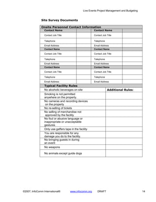 Live Events Project Management and Budgeting


              Site Survey Documents

              Onsite Personnel Contact Information
                 Contact Name                             Contact Name

                 Contact Job Title                        Contact Job Title

                 Telephone                                Telephone

                 Email Address                            Email Address
                 Contact Name                             Contact Name

                 Contact Job Title                        Contact Job Title

                 Telephone                                Telephone
                 Email Address                            Email Address
                 Contact Name                             Contact Name

                 Contact Job Title                        Contact Job Title

                 Telephone                                Telephone

                 Email Address                            Email Address
                 Typical Facility Rules
                 No alcoholic beverages on site                       Additional Rules:
                 Smoking is not permitted
                 anywhere on the property.
                 No cameras and recording devices
                  on the property
                 No re-selling of tickets
                 No selling of merchandise not
                  approved by the facility
                 No foul or abusive language or
                 inappropriate or unacceptable
                 gestures
                 Only use gaffers tape in the facility
                 You are responsible for any
                 damage you do to the facility.
                 No bringing guests in during
                 an event
                 No weapons

                 No animals except guide dogs




©2007, InfoComm International®         www.infocomm.org      DRAFT                               14
 