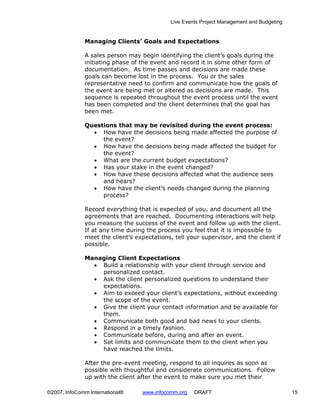 Live Events Project Management and Budgeting


              Managing Clients’ Goals and Expectations

              A sales person may begin identifying the client’s goals during the
              initiating phase of the event and record it in some other form of
              documentation. As time passes and decisions are made these
              goals can become lost in the process. You or the sales
              representative need to confirm and communicate how the goals of
              the event are being met or altered as decisions are made. This
              sequence is repeated throughout the event process until the event
              has been completed and the client determines that the goal has
              been met.

              Questions that may be revisited during the event process:
                • How have the decisions being made affected the purpose of
                   the event?
                • How have the decisions being made affected the budget for
                   the event?
                • What are the current budget expectations?
                • Has your stake in the event changed?
                • How have these decisions affected what the audience sees
                   and hears?
                • How have the client’s needs changed during the planning
                   process?

              Record everything that is expected of you, and document all the
              agreements that are reached. Documenting interactions will help
              you measure the success of the event and follow up with the client.
              If at any time during the process you feel that it is impossible to
              meet the client’s expectations, tell your supervisor, and the client if
              possible.

              Managing Client Expectations
                • Build a relationship with your client through service and
                  personalized contact.
                • Ask the client personalized questions to understand their
                  expectations.
                • Aim to exceed your client’s expectations, without exceeding
                  the scope of the event.
                • Give the client your contact information and be available for
                  them.
                • Communicate both good and bad news to your clients.
                • Respond in a timely fashion.
                • Communicate before, during and after an event.
                • Set limits and communicate them to the client when you
                  have reached the limits.

              After the pre-event meeting, respond to all inquires as soon as
              possible with thoughtful and considerate communications. Follow
              up with the client after the event to make sure you met their

©2007, InfoComm International®    www.infocomm.org    DRAFT                                 15
 