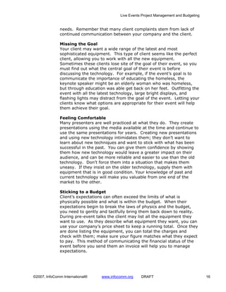 Live Events Project Management and Budgeting


              needs. Remember that many client complaints stem from lack of
              continued communication between your company and the client.

              Missing the Goal
              Your client may want a wide range of the latest and most
              sophisticated equipment. This type of client seems like the perfect
              client, allowing you to work with all the new equipment.
              Sometimes these clients lose site of the goal of their event, so you
              must find out what the central goal of their event is before
              discussing the technology. For example, if the event’s goal is to
              communicate the importance of educating the homeless, the
              keynote speaker might be an elderly woman who was homeless,
              but through education was able get back on her feet. Outfitting the
              event with all the latest technology, large bright displays, and
              flashing lights may distract from the goal of the event. Letting your
              clients know what options are appropriate for their event will help
              them achieve their goal.

              Feeling Comfortable
              Many presenters are well practiced at what they do. They create
              presentations using the media available at the time and continue to
              use the same presentations for years. Creating new presentations
              and using new technology intimidates them; they don’t want to
              learn about new techniques and want to stick with what has been
              successful in the past. You can give them confidence by showing
              them how new technology would leave a greater impact on their
              audience, and can be more reliable and easier to use than the old
              technology. Don’t force them into a situation that makes them
              uneasy. If they insist on the older technology, supply them with
              equipment that is in good condition. Your knowledge of past and
              current technology will make you valuable from one end of the
              market to the other.

              Sticking to a Budget
              Client’s expectations can often exceed the limits of what is
              physically possible and what is within the budget. When their
              expectations begin to break the laws of physics and the budget,
              you need to gently and tactfully bring them back down to reality.
              During pre-event talks the client may list all the equipment they
              want to use. As they describe what equipment they want, you can
              use your company’s price sheet to keep a running total. Once they
              are done listing the equipment, you can total the charges and
              check with them; make sure your figure matches what they expect
              to pay. This method of communicating the financial status of the
              event before you send them an invoice will help you to manage
              expectations.




©2007, InfoComm International®    www.infocomm.org    DRAFT                               16
 