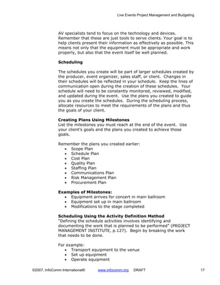 Live Events Project Management and Budgeting




              AV specialists tend to focus on the technology and devices.
              Remember that these are just tools to serve clients. Your goal is to
              help clients present their information as effectively as possible. This
              means not only that the equipment must be appropriate and work
              properly, but also that the event itself be well planned.

              Scheduling

              The schedules you create will be part of larger schedules created by
              the producer, event organizer, sales staff, or client. Changes in
              their schedules will be reflected in your schedule. Keep the lines of
              communication open during the creation of these schedules. Your
              schedule will need to be constantly monitored, reviewed, modified,
              and updated during the event. Use the plans you created to guide
              you as you create the schedules. During the scheduling process,
              allocate resources to meet the requirements of the plans and thus
              the goals of your client.

              Creating Plans Using Milestones
              List the milestones you must reach at the end of the event. Use
              your client’s goals and the plans you created to achieve those
              goals.

              Remember the plans you created earlier:
                • Scope Plan
                • Schedule Plan
                • Cost Plan
                • Quality Plan
                • Staffing Plan
                • Communications Plan
                • Risk Management Plan
                • Procurement Plan

              Examples of Milestones:
                • Equipment arrives for concert in main ballroom
                • Equipment set up in main ballroom
                • Modifications to the stage completed

              Scheduling Using the Activity Definition Method
              “Defining the schedule activities involves identifying and
              documenting the work that is planned to be performed” (PROJECT
              MANAGEMENT INSTITUTE, p.127). Begin by breaking the work
              that needs to be done.

              For example:
                 • Transport equipment to the venue
                 • Set up equipment
                 • Operate equipment

©2007, InfoComm International®    www.infocomm.org   DRAFT                                 17
 
