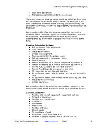 Live Events Project Management and Budgeting


                  •   Tear down equipment
                  •   Transport equipment back to the warehouse

              These are known as work packages, and they will differ depending
              on the scope of the schedule being created. For example, if you
              wish to schedule the entire event planning process including the
              sales staff’s activities, you should begin identifying work groups at
              that level.

              Once you have identified the work packages that you need to
              schedule, break these packages into smaller components that can
              be scheduled. Allow enough time for each activity to be
              accomplished by the number of people you have available at the
              time.

              Possible Scheduled Actives:
                • Pull equipment from warehouse
                • Load the truck
                • Travel to the venue
                • Unload the equipment
                • Place equipment in the proper rooms
                • Set up equipment in the proper rooms
                • Test all setups
                • Person A needs to be in room A to operate equipment A
                • Person B needs to be in room B to operate equipment B
                • Rooms A, B, C need to be turned at this time
                • Rooms A and B can be torn down at this time
                • All rooms can be torn down at this time
                • All equipment needs to be torn down and packed up by this
                   time
                • All equipment needs to be loaded on the trucks by this time
                • Travel to the warehouse
                • Unload equipment

              Once you have listed the activities you can begin identifying the
              activity attributes, which are details about each scheduled activity.

              Activity Attributes:
                 • Number and type of equipment (equipment pick list)
                 • Amount of equipment
                 • Number and type of cords
                 • Local labor
                 • Sub-rentals
                 • Freelancers
                 • Number of trucks
                 • Size of trucks
                 • Size and type of dock
                 • What time restrictions there are
                 • Number of people required with a certain skill set

©2007, InfoComm International®     www.infocomm.org    DRAFT                               18
 