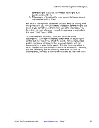 Live Events Project Management and Budgeting


                     contributing to the issue, information relating to it, or
                     questions raised by it.
                  3. This process of breaking the issue down into its component
                     part is called drilling down.

              For each of these points, repeat the process. Keep on drilling down
              into points until you fully understand the factors contributing to the
              issue. If you cannot break them down using the knowledge, you
              have then carryout whatever research is necessary to understand
              the issue (Mind Tools, 2006).

              To create realistic estimates, there will always be some
              assumptions. Assumptions identify factors that are beyond your
              control but may negatively affect the event. For example, most
              project managers will assume that a natural disaster will not
              happen during or prior to the event. This is a fair assumption: it
              rarely happens and preparing for it would be very costly. Basically,
              you are identifying and documenting when each task will be
              accomplished, provided a number of situations do and don’t occur.




©2007, InfoComm International®    www.infocomm.org   DRAFT                                 23
 