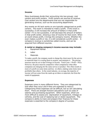 Live Events Project Management and Budgeting


              Income

              Many businesses divide their accounting into two groups: cost
              centers and profit centers. Profit centers are sources of revenue.
              Cost centers are the departments that are not responsible for
              generating revenue, such as the accounting department.

              Any events an AV tech works on are typically categorized as profit
              centers. The event is intended to make a profit. If the event is
              successful, it will increase the amount of dollars in that profit
              center- if it is not successful, it will decrease the amount of dollars
              in that profit center, showing a loss of income for that event. When
              an event shows profit, it brings the company income. Whether the
              even makes a profit or not, it is still considered a profit center. A
              company’s revenue is sometimes called income, and can be
              acquired from different sources.

              A rental or staging company’s income sources may include:
              1.    Equipment Rental
              2.      Labor
              3.      Materials
              To make a profit, the company needs to charge the client more for the service
              or materials than it is costing them to acquire, and maintain it. The pricing
              structure must be set so that it brings in income: Total Costs + Profit = Price.
              However, the price must be competitive when compared to what other
              companies are charging for the same service or product. This often results in
              more of a profit on some items and less on others, making some items more
              profitable than others. In the rental industry, on average, the majority of
              income will not come from the mark-up on labor or materials; but from the
              rental of equipment.

              Expenses

              Expenses come in many different forms. They are categorized by
              how often they occur and if they are expected to reoccur.
              Categorizing these expenses can be difficult, but so can calculating
              them. There are straight forward calculations such as costs of
              salaries and purchasing equipment. Other expenses, which are
              more difficult to assess are: deprecation of equipment, mileage on
              vehicles, and the cost of replacing lost or stolen equipment. The
              company’s ability to track and prepare their finances for these
              expenses is essential to the company’s degree of success.




©2007, InfoComm International®        www.infocomm.org       DRAFT                               28
 