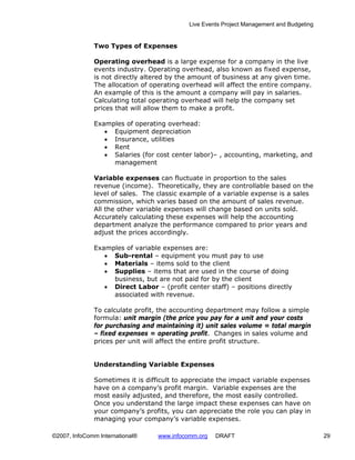 Live Events Project Management and Budgeting


              Two Types of Expenses

              Operating overhead is a large expense for a company in the live
              events industry. Operating overhead, also known as fixed expense,
              is not directly altered by the amount of business at any given time.
              The allocation of operating overhead will affect the entire company.
              An example of this is the amount a company will pay in salaries.
              Calculating total operating overhead will help the company set
              prices that will allow them to make a profit.

              Examples of operating overhead:
                 • Equipment depreciation
                 • Insurance, utilities
                 • Rent
                 • Salaries (for cost center labor)– , accounting, marketing, and
                   management

              Variable expenses can fluctuate in proportion to the sales
              revenue (income). Theoretically, they are controllable based on the
              level of sales. The classic example of a variable expense is a sales
              commission, which varies based on the amount of sales revenue.
              All the other variable expenses will change based on units sold.
              Accurately calculating these expenses will help the accounting
              department analyze the performance compared to prior years and
              adjust the prices accordingly.

              Examples of variable expenses are:
                 • Sub-rental – equipment you must pay to use
                 • Materials – items sold to the client
                 • Supplies – items that are used in the course of doing
                   business, but are not paid for by the client
                 • Direct Labor – (profit center staff) – positions directly
                   associated with revenue.

              To calculate profit, the accounting department may follow a simple
              formula: unit margin (the price you pay for a unit and your costs
              for purchasing and maintaining it) unit sales volume = total margin
              – fixed expenses = operating profit. Changes in sales volume and
              prices per unit will affect the entire profit structure.


              Understanding Variable Expenses

              Sometimes it is difficult to appreciate the impact variable expenses
              have on a company’s profit margin. Variable expenses are the
              most easily adjusted, and therefore, the most easily controlled.
              Once you understand the large impact these expenses can have on
              your company’s profits, you can appreciate the role you can play in
              managing your company’s variable expenses.

©2007, InfoComm International®    www.infocomm.org   DRAFT                                 29
 