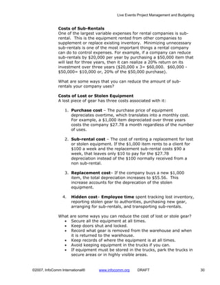 Live Events Project Management and Budgeting


              Costs of Sub-Rentals
              One of the largest variable expenses for rental companies is sub-
              rental. This is the equipment rented from other companies to
              supplement or replace existing inventory. Minimizing unnecessary
              sub-rentals is one of the most important things a rental company
              can do to control expenses. For example, if a company can reduce
              sub-rentals by $20,000 per year by purchasing a $50,000 item that
              will last for three years, then it can realize a 20% return on its
              investment over three years ($20,000 x 3= $60,000. $60,000 -
              $50,000= $10,000 or, 20% of the $50,000 purchase).

              What are some ways that you can reduce the amount of sub-
              rentals your company uses?

              Costs of Lost or Stolen Equipment
              A lost piece of gear has three costs associated with it:

                  1. Purchase cost – The purchase price of equipment
                     depreciates overtime, which translates into a monthly cost.
                     For example, a $1,000 item depreciated over three years
                     costs the company $27.78 a month regardless of the number
                     of uses.

                  2. Sub-rental cost – The cost of renting a replacement for lost
                     or stolen equipment. If the $1,000 item rents to a client for
                     $100 a week and the replacement sub-rental costs $90 a
                     week, that leaves only $10 to pay for the $27.78
                     depreciation instead of the $100 normally received from a
                     non sub-rental.

                  3. Replacement cost– If the company buys a new $1,000
                     item, the total depreciation increases to $55.56. This
                     increase accounts for the deprecation of the stolen
                     equipment.

                 4.   Hidden cost– Employee time spent tracking lost inventory,
                      reporting stolen gear to authorities, purchasing new gear,
                      arranging for sub-rentals, and transporting sub-rentals.

              What  are some ways you can reduce the cost of lost or stole gear?
                •    Secure all the equipment at all times.
                •    Keep doors shut and locked.
                •    Record what gear is removed from the warehouse and when
                     it is returned to the warehouse.
                  • Keep records of where the equipment is at all times.
                  • Avoid keeping equipment in the trucks if you can.
                  • If equipment must be stored in the trucks, park the trucks in
                     secure areas or in highly visible areas.


©2007, InfoComm International®     www.infocomm.org    DRAFT                               30
 