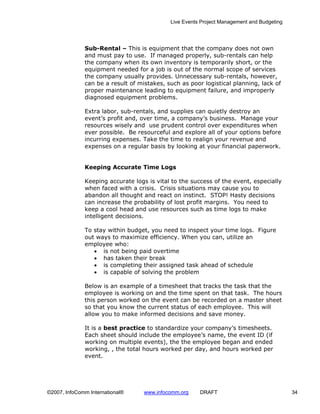 Live Events Project Management and Budgeting




              Sub-Rental – This is equipment that the company does not own
              and must pay to use. If managed properly, sub-rentals can help
              the company when its own inventory is temporarily short, or the
              equipment needed for a job is out of the normal scope of services
              the company usually provides. Unnecessary sub-rentals, however,
              can be a result of mistakes, such as poor logistical planning, lack of
              proper maintenance leading to equipment failure, and improperly
              diagnosed equipment problems.

              Extra labor, sub-rentals, and supplies can quietly destroy an
              event’s profit and, over time, a company’s business. Manage your
              resources wisely and use prudent control over expenditures when
              ever possible. Be resourceful and explore all of your options before
              incurring expenses. Take the time to realign your revenue and
              expenses on a regular basis by looking at your financial paperwork.


              Keeping Accurate Time Logs

              Keeping accurate logs is vital to the success of the event, especially
              when faced with a crisis. Crisis situations may cause you to
              abandon all thought and react on instinct. STOP! Hasty decisions
              can increase the probability of lost profit margins. You need to
              keep a cool head and use resources such as time logs to make
              intelligent decisions.

              To stay within budget, you need to inspect your time logs. Figure
              out ways to maximize efficiency. When you can, utilize an
              employee who:
                 • is not being paid overtime
                 • has taken their break
                 • is completing their assigned task ahead of schedule
                 • is capable of solving the problem

              Below is an example of a timesheet that tracks the task that the
              employee is working on and the time spent on that task. The hours
              this person worked on the event can be recorded on a master sheet
              so that you know the current status of each employee. This will
              allow you to make informed decisions and save money.

              It is a best practice to standardize your company’s timesheets.
              Each sheet should include the employee’s name, the event ID (if
              working on multiple events), the the employee began and ended
              working, , the total hours worked per day, and hours worked per
              event.




©2007, InfoComm International®     www.infocomm.org    DRAFT                               34
 