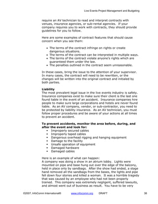 Live Events Project Management and Budgeting


              require an AV technician to read and interpret contracts with
              venues, insurance agencies, or sub-rental agencies. If your
              company requires you to work with contracts, they should provide
              guidelines for you to follow.

              Here are some examples of contract features that should cause
              concern when you see them:

                  • The terms of the contract infringe on rights or create
                    dangerous situations.
                  • The terms of the contract can be interpreted in multiple ways.
                  • The terms of the contract violate anyone’s rights which are
                    guaranteed them under the law.
                  • The penalties outlined in the contract seem unreasonable.

              In these cases, bring the issue to the attention of your supervisor.
              In many cases, the contract will need to be rewritten, or the
              changes will be written into the original contract and initialed by
              both parties.

              Liability
              The most prevalent legal issue in the live events industry is safety.
              Insurance companies exist to make sure their client is the last one
              found liable in the event of an accident. Insurance companies hire
              people to make sure large corporations and hotels are never found
              liable. As an AV company, vendor, or sub-contractor, you need to
              be protected by liability insurance. As an AV technician, you must
              follow proper procedures and be aware of your actions at all times
              to prevent an accident.

              To prevent accidents, monitor the area before, during, and
              after the event and look for:
                    Improperly secured cables
                    Improperly taped cables
                    Dangerous overhead rigging and hanging equipment
                    Damage to the facility
                    Unsafe operation of equipment
                    Damaged hardware
                    Damaged cables

              Here is an example of what can happen:
              A company was doing a show in an atrium lobby. Lights were
              mounted on pipe and base hung out over the edge of the balcony,
              held in place only by sandbags. After the show had ended, a stage
              hand removed all the sandbags from the bases, the lights and pipe
              fell down four stories and killed a woman. It was a horrible tragedy
              that was caused by an employee who had not been properly
              trained. This company was extremely negligent, suffered lawsuits,
              and almost went out of business as result. You have to be very

©2007, InfoComm International®     www.infocomm.org    DRAFT                               38
 