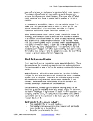 Live Events Project Management and Budgeting


              aware of what you are doing and understand what could happen.
              The reason AV professionals tape cables around doorways is
              because they know what could happen. There are a lot of “what
              could happens” and there is no end to the number of things to
              consider.

              In the event of an accident, always take care of the people first.
              Make sure they get proper medical attention, then ask for the
              person’s information, documentation, and then notify your
              supervisor so that the proper forms can be filled out.

              When working in the client’s venue (hotel, convention center, or
              building), there may be other authorities that need to be notified.
              In a hotel or convention center, it’s often the security office, or they
              may even have a safety officer who needs to be notified. Make
              sure you go through the proper channels and be accommodating.
              Your company may be liable, so don’t do anything that’s going to
              make it worse by being uncooperative. Take care of people first.
              Accidents don’t happen very often but when they do it can be very
              devastating to a company and the people involved. Do everything
              you can to prevent accidents from happening.


              Client Contracts and Quotes

              Every event will have a contract or quote associated with it. These
              documents are the result of pre-event meetings and negotiations.
              Contracts provide a way to define the working relationship between
              parties.

              A typical contract will outline what resources the client is being
              charged for and what the set-up will be when the event or service
              agreed upon is complete. Contracts are typically legally binding
              documents requiring that both parties meet the terms of the
              contract. Many contracts allow for the price and terms of the
              contract to change under certain circumstances.

              Unlike contracts, quotes typically are not binding; they are an
              educated guess at what the client may expect to pay for an event.
              No matter what type of agreement has been reached between your
              company and the client, you should understand the terms of the
              agreement, so if a change needs to be made you will know what
              you can do about it.

              Contracts in the live events industry:
                •  Are created in the pre-event meetings
                •  Are legally binding documents that require both parties to
                   meet the terms of the contract
                •  Describe the charges to the client

©2007, InfoComm International®     www.infocomm.org   DRAFT                                 39
 