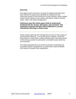 Live Events Project Management and Budgeting


              Overview

              This paper covers one area in a series of subject areas that have
              been defined by experts and identified as important to the
              continued success of the thriving live events industry. Other subject
              areas include viewing environments, operations, system controls,
              audio, video, and visual management.

              InfoComm puts this white paper forth to audiovisual
              professionals for review, discussion, and comment. The
              responses received will help refine InfoComm’s current
              educational offerings in these areas.



              Proper project planning and management are key to the success of
              any business endeavor. In a service-driven industry, where the
              final product is most often a clearly defined event, the performance
              of the service provider is particularly vulnerable to poor planning
              and execution.

              The ideas presented here are meant to provide a framework for
              successful project management; an event that is both profitable
              and meets or exceeds client expectation.




©2007, InfoComm International®    www.infocomm.org    DRAFT                               4
 