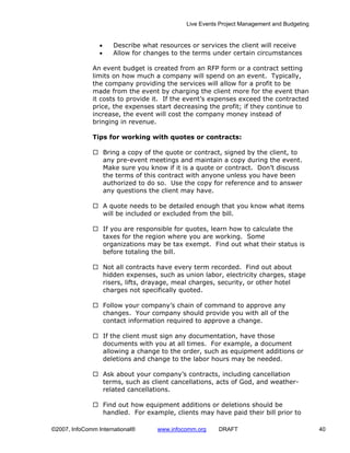 Live Events Project Management and Budgeting


                 •      Describe what resources or services the client will receive
                 •      Allow for changes to the terms under certain circumstances

              An event budget is created from an RFP form or a contract setting
              limits on how much a company will spend on an event. Typically,
              the company providing the services will allow for a profit to be
              made from the event by charging the client more for the event than
              it costs to provide it. If the event’s expenses exceed the contracted
              price, the expenses start decreasing the profit; if they continue to
              increase, the event will cost the company money instead of
              bringing in revenue.

              Tips for working with quotes or contracts:

                     Bring a copy of the quote or contract, signed by the client, to
                     any pre-event meetings and maintain a copy during the event.
                     Make sure you know if it is a quote or contract. Don’t discuss
                     the terms of this contract with anyone unless you have been
                     authorized to do so. Use the copy for reference and to answer
                     any questions the client may have.

                     A quote needs to be detailed enough that you know what items
                     will be included or excluded from the bill.

                     If you are responsible for quotes, learn how to calculate the
                     taxes for the region where you are working. Some
                     organizations may be tax exempt. Find out what their status is
                     before totaling the bill.

                     Not all contracts have every term recorded. Find out about
                     hidden expenses, such as union labor, electricity charges, stage
                     risers, lifts, drayage, meal charges, security, or other hotel
                     charges not specifically quoted.

                     Follow your company’s chain of command to approve any
                     changes. Your company should provide you with all of the
                     contact information required to approve a change.

                     If the client must sign any documentation, have those
                     documents with you at all times. For example, a document
                     allowing a change to the order, such as equipment additions or
                     deletions and change to the labor hours may be needed.

                     Ask about your company’s contracts, including cancellation
                     terms, such as client cancellations, acts of God, and weather-
                     related cancellations.

                     Find out how equipment additions or deletions should be
                     handled. For example, clients may have paid their bill prior to

©2007, InfoComm International®        www.infocomm.org    DRAFT                               40
 