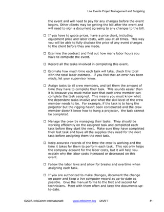 Live Events Project Management and Budgeting


                  the event and will need to pay for any changes before the event
                  begins. Other clients may be getting the bill after the event and
                  will need to sign a document agreeing to any changes to the bill.

                  If you have to quote prices, have a price chart, including
                  equipment price and labor costs, with you at all times. This way
                  you will be able to fully disclose the price of any event changes
                  to the client before they are made.

                  Examine the contract and find out how many labor hours you
                  have to complete the event.

                  Record all the tasks involved in completing this event.

                  Estimate how much time each task will take, check this total
                  with the total labor estimate. If you feel that an error has been
                  made, let your supervisor know.

                  Assign tasks to all crew members, and tell them the amount of
                  time they have to complete their task. This sounds easier than
                  it is because you must make sure that each crew member can
                  complete the task assigned. This means you must know what
                  the dependent tasks involve and what the skill level of the crew
                  member needs to be. For example, if the task is to hang the
                  projector but the rigging hasn’t been constructed and the crew
                  member doesn’t know how to hang a projector, the task cannot
                  be completed.

                  Manage the crew by managing their tasks. They should be
                  working efficiently on the assigned task and completed each
                  task before they start the next. Make sure they have completed
                  their last task and have all the supplies they need for the next
                  task before assigning them the next task.

                  Keep accurate records of the time the crew is working and the
                  time it takes for them to perform each task. This not only helps
                  the company account for the labor costs, but it will help you
                  explain why the labor costs increased or decreased on this
                  event.

                  Follow the labor laws and allow for breaks and overtime when
                  assigning each task.

                  If you are authorized to make changes, document the change
                  on paper and keep a live computer record as up-to-date as
                  possible. Give the manual forms to the first and second AV
                  technicians. Meet with them often and keep the documents up-
                  to-date.


©2007, InfoComm International®    www.infocomm.org   DRAFT                                 41
 