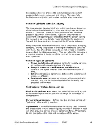 Live Events Project Management and Budgeting


              Contracts and quotes are used to communicate and document
              agreements between companies and clients. They can help
              facilitate communication and resolve conflicts when they arise.


              Common Contracts in the AV Industry

              The most popular standard contracts in the industry are known as
              all-inclusive AV rental contracts, otherwise categorized as client
              contracts. They are created for companies that rent individual
              pieces of equipment to end users. Typically, they include an
              agreement and legal language that states that the person signing
              the contract is agreeing to take responsibility for the equipment.
              You will find these contracts throughout the AV rental industry.

              Many companies will transition from a rental company to a staging
              company. During the process they bring their standard contracts
              with them. Too often these contracts are not revised to meet the
              new needs of the staging company. This may place the company in
              a tenuous situation if the terms of the contract do not cover all
              their operations.

              Common Types of Contracts
                • Venue and client contracts are contracts typically agreeing
                  on the terms of a service and use of a space.
                • Long-term contracts with venues and clients are
                  contracts that agree to terms over an extended amount of
                  time.
                • Labor contracts are agreements between the suppliers and
                  employers of labor.
                • Sub-vendor contracts are agreements with an organization
                  that will carry out the business on behalf of the entity that
                  proposed the contract.

              Contracts may include terms such as:

              Contract to perform a service – this says that one party agrees
              to do something for another party in exchange for some type of
              compensation.

              Partnership agreements – defines how two or more parties will
              “get along” while working together.

              Agreements – are loose contracts that are usually used to define
              the expectations or rules that one party requires of another. A hotel
              will often provide a service provider agreement for an AV company
              to sign that defines the rules and regulations of the venue.




©2007, InfoComm International®    www.infocomm.org     DRAFT                               42
 