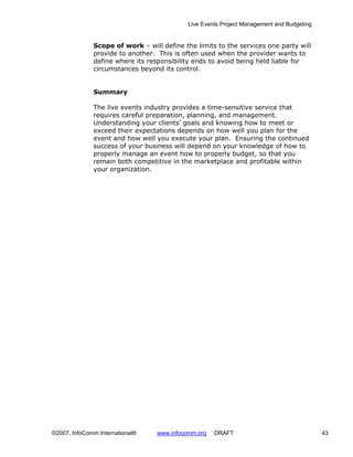 Live Events Project Management and Budgeting


              Scope of work – will define the limits to the services one party will
              provide to another. This is often used when the provider wants to
              define where its responsibility ends to avoid being held liable for
              circumstances beyond its control.


              Summary

              The live events industry provides a time-sensitive service that
              requires careful preparation, planning, and management.
              Understanding your clients’ goals and knowing how to meet or
              exceed their expectations depends on how well you plan for the
              event and how well you execute your plan. Ensuring the continued
              success of your business will depend on your knowledge of how to
              properly manage an event how to properly budget, so that you
              remain both competitive in the marketplace and profitable within
              your organization.




©2007, InfoComm International®    www.infocomm.org   DRAFT                                 43
 