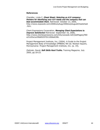 Live Events Project Management and Budgeting


              References

              Chandler, Linda C. Cheat Sheet: Selecting an A/V company:
              Pointers for identifying your A/V needs and the company that can
              best accommodate them. Retrieved: October 13, 2006,
              http://www.expoweb.com/2006JulyAug/2006JulyAugustCheatsheet
              .htm.

              Client Expressions Corporation. Managing Client Expectations to
              Improve Satisfaction Retrieved: September 16, 2006,
              http://www.clientexpressions.com/CEx/cexweb.nsf/(GetPages)/fb0
              e21c03e1a1fbb85257011006e6396.

              Project Management Institute, Inc. (2004). A Guide to the Project
              Management Body of Knowledge (PMBOK) 4th ed. Newton Square,
              Pennsylvania: Project Management Institute, Inc. (p. 19).

              Zielinski, David. Soft Skills Hard Truths. Training Magazine. July
              2005, pp.18-23.




©2007, InfoComm International®     www.infocomm.org    DRAFT                               44
 