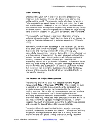 Live Events Project Management and Budgeting


              Event Planning

              Understanding your part in the event planning process is very
              important to its success. People who plan events operate in a
              highly political world. These people can be clients or co-workers.
              To be successful, an event should give the impression that it was
              executed flawlessly. Making it a success falls on the shoulders of
              everyone involved, although the responsibility will be acutely felt by
              the event planner. This added pressure can make the days leading
              up to the event stressful for you, your co-workers, and your client.

              “The successful event requires seamless integration of many
              technical elements; audio, visual, lighting, stage and set design, to
              produce a flawless and rewarding audience experience” (Chandler,
              2006).

              Remember, you have one advantage in this situation– you do this
              more often than any of your clients. The knowledge you gain from
              this course and your experience with events will help you
              successfully manage your resources during the events, allowing you
              to enjoy a sense of assurance in the early stages of a show that a
              planner may not have. Your experience will help you during the
              planning phases of the event, allowing you to calmly and
              attentively address all of your client’s concerns. Problems or issues
              inevitably arise during an event, but your knowledge will help you
              prepare for most any eventuality. In the end, your client will feel
              that the event was a complete success and executed flawlessly,
              unaware of the potential disasters that were avoided, thanks to
              your careful planning.


              The Process of Project Management

              The following project life cycle was adapted from the Project
              Management Body of Knowledge (PMBOK). The project’s life cycle
              is applied to an event to demonstrate how the concepts from
              project management courses can be applied to the rental and
              staging industry. By introducing these concepts, you can see how
              using project management practices and applying them to
              managing events can help your event succeed. The information
              presented here only introduces a few practices and is not meant to
              be a replacement for a project management course. It simply
              suggests how such practices can streamline the planning processes
              and organize the tasks that need to be accomplished.

              The project life cycle was identified to help a project manager
              organize the tasks of the event into phases. These phases will help
              the project manager complete each task in a timely manor and
              prepare for the next phase to keep the work running smoothly.

©2007, InfoComm International®    www.infocomm.org   DRAFT                                 5
 