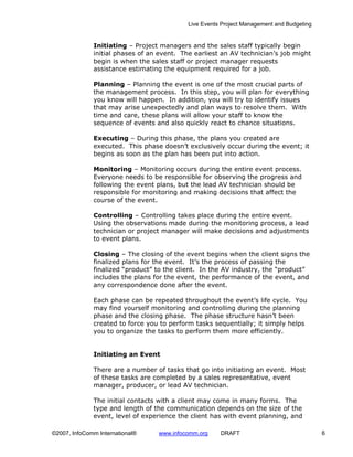 Live Events Project Management and Budgeting


              Initiating – Project managers and the sales staff typically begin
              initial phases of an event. The earliest an AV technician’s job might
              begin is when the sales staff or project manager requests
              assistance estimating the equipment required for a job.

              Planning – Planning the event is one of the most crucial parts of
              the management process. In this step, you will plan for everything
              you know will happen. In addition, you will try to identify issues
              that may arise unexpectedly and plan ways to resolve them. With
              time and care, these plans will allow your staff to know the
              sequence of events and also quickly react to chance situations.

              Executing – During this phase, the plans you created are
              executed. This phase doesn’t exclusively occur during the event; it
              begins as soon as the plan has been put into action.

              Monitoring – Monitoring occurs during the entire event process.
              Everyone needs to be responsible for observing the progress and
              following the event plans, but the lead AV technician should be
              responsible for monitoring and making decisions that affect the
              course of the event.

              Controlling – Controlling takes place during the entire event.
              Using the observations made during the monitoring process, a lead
              technician or project manager will make decisions and adjustments
              to event plans.

              Closing – The closing of the event begins when the client signs the
              finalized plans for the event. It’s the process of passing the
              finalized “product” to the client. In the AV industry, the “product”
              includes the plans for the event, the performance of the event, and
              any correspondence done after the event.

              Each phase can be repeated throughout the event’s life cycle. You
              may find yourself monitoring and controlling during the planning
              phase and the closing phase. The phase structure hasn’t been
              created to force you to perform tasks sequentially; it simply helps
              you to organize the tasks to perform them more efficiently.


              Initiating an Event

              There are a number of tasks that go into initiating an event. Most
              of these tasks are completed by a sales representative, event
              manager, producer, or lead AV technician.

              The initial contacts with a client may come in many forms. The
              type and length of the communication depends on the size of the
              event, level of experience the client has with event planning, and

©2007, InfoComm International®    www.infocomm.org     DRAFT                               6
 