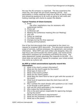 Live Events Project Management and Budgeting


              the way the AV company is organized. The less experience the
              client has, the longer the pre-event meetings will be. Your
              participation in these meetings might be as little as taking notes
              and answering questions to as much as going on site visits and
              holding meetings with clients to explain the details.

              Typical Timeline of Client Contacts:
                1. Email
                       (No other negotiations may be necessary with
                   experienced clients)
                2. Phone call
                3. Conference call
                4. Meeting Pre-conference meeting (Pre-con Meeting)
                5. Site visit
                6. Follow up meetings
                7. Pre-Show meeting
                8. Changes during the show approval
                9. Closing communications

              One of the first documents that is generated by the client is a
              request for proposal (RFP) document. This document contains the
              scope of services, outlines processes, the agreement, and contact
              information. When RFP’s are well written and designed, they will
              help focus and communicate the client’s goals, and record all the
              information necessary for completing and billing the event. The
              sales department usually generates the response to the RFP. If a
              client does not send out a request for proposal, your initial contact
              may come as a phone call.

              An RFP or initial conversations typically record this
              information:
                    What is the client’s contact information?
                    What are the client’s goals for the event?
                    What type of client is it?
                    What is the event’s profile?
                    What are the client’s goals?
                    What does the client have to lose or gain with the success of
                    the event?
                    What level of experience does the client have with AV
                    equipment?
                    May I contact the client directly with questions or do I need
                    to go through a point person?
                    How will the client participate in the meetings?
                    Who makes the final decisions?
                    Who is the point person responsible for approving changes
                    during the event?
                    What are the presenter’s requirements?
                    What are the presenter’s equipment needs?
                    What size is the event?

©2007, InfoComm International®    www.infocomm.org   DRAFT                                 7
 