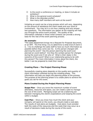 Live Events Project Management and Budgeting


                      Is the event a conference or meeting, or does it include an
                      exhibition?
                      What is the general event schedule?
                      What is the attendee profile?
                      How many staff members will work at the event?

              Initiating an event can be a long process which will vary, depending
              on the amount of assistance the client needs and your level of
              involvement. You may sit in a six-hour meeting and only answer
              two questions. The information you gather at the meeting will help
              you through the entire event process. The quality of the
              information collected in these initial contacts can provide a strong
              base for the rest of the event planning process.

              An example:
              “The sales department brings me a Request for Proposal document,
              or an RFP. The first thing I try to determine is what kind of client it
              is. I try to challenge the sales staff to have as much information as
              possible before they come see me. Is this person charged with
              planning the event? Has the person planning the event ever
              planned an event before? Are they the contact person for changes
              during the event and if not who is? What is their stake in the
              outcome of this event? What is our relationship going to be with
              this person? The more information I know about the client, the
              better I can be prepared to meet their needs.”


              Creating Plans – The Project Planning Phase

              Successfully creating plans depends on the quality and quantity of
              client information collected during the initiating phase. This
              information will help you begin the planning phase of the process.
              The purpose of the planning phase is to create plans to achieve the
              goals you set for the event.

              Plans Created During the Project Planning Phase:

              Scope Plan – Once you know the maximum number of event
              attendees, resources and space, you can create a plan to manage
              the size of the event. Managing scope can be a balancing act
              between managing the client’s expectations and keeping the event
              within a budget.

              Cost Plan – Once you know how much the client and your
              company will spend on the event, you should create a cost plan.
              The results of cost plans are budgets. Cost plans must consider
              both the costs of the resources and the costs that may occur as a
              result of decisions made during the course of the event.


©2007, InfoComm International®     www.infocomm.org     DRAFT                               8
 