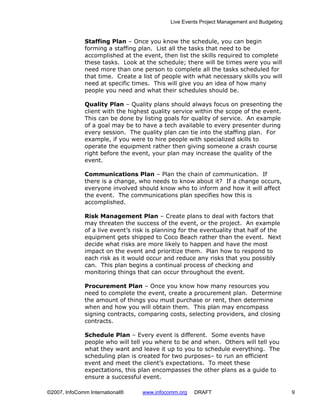 Live Events Project Management and Budgeting


              Staffing Plan – Once you know the schedule, you can begin
              forming a staffing plan. List all the tasks that need to be
              accomplished at the event, then list the skills required to complete
              these tasks. Look at the schedule; there will be times were you will
              need more than one person to complete all the tasks scheduled for
              that time. Create a list of people with what necessary skills you will
              need at specific times. This will give you an idea of how many
              people you need and what their schedules should be.

              Quality Plan – Quality plans should always focus on presenting the
              client with the highest quality service within the scope of the event.
              This can be done by listing goals for quality of service. An example
              of a goal may be to have a tech available to every presenter during
              every session. The quality plan can tie into the staffing plan. For
              example, if you were to hire people with specialized skills to
              operate the equipment rather then giving someone a crash course
              right before the event, your plan may increase the quality of the
              event.

              Communications Plan – Plan the chain of communication. If
              there is a change, who needs to know about it? If a change occurs,
              everyone involved should know who to inform and how it will affect
              the event. The communications plan specifies how this is
              accomplished.

              Risk Management Plan – Create plans to deal with factors that
              may threaten the success of the event, or the project. An example
              of a live event’s risk is planning for the eventuality that half of the
              equipment gets shipped to Coco Beach rather than the event. Next
              decide what risks are more likely to happen and have the most
              impact on the event and prioritize them. Plan how to respond to
              each risk as it would occur and reduce any risks that you possibly
              can. This plan begins a continual process of checking and
              monitoring things that can occur throughout the event.

              Procurement Plan – Once you know how many resources you
              need to complete the event, create a procurement plan. Determine
              the amount of things you must purchase or rent, then determine
              when and how you will obtain them. This plan may encompass
              signing contracts, comparing costs, selecting providers, and closing
              contracts.

              Schedule Plan – Every event is different. Some events have
              people who will tell you where to be and when. Others will tell you
              what they want and leave it up to you to schedule everything. The
              scheduling plan is created for two purposes– to run an efficient
              event and meet the client’s expectations. To meet these
              expectations, this plan encompasses the other plans as a guide to
              ensure a successful event.

©2007, InfoComm International®    www.infocomm.org    DRAFT                                 9
 