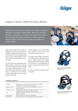 Dräger X-plore® 5500 full face masks are
designed on the basis of the proven and
reliable technology of Panorama Nova. The
double-layer face seal with triple sealing
action ensures reliable protection and a
secure, leak-free seal regardless of your
face shape.
The “swept-back” low profile design of the
filters provides an unobstructed wide field
of vision. The distortion-free lens with 180°
wide angle is optionally made of impact-
proof polycarbonate material (with plastic
frame) or scratch-proof and chemical-
resistant Triplex glass (with extra stable
stainless steel frame).
Another highlight is the easily adjustable
head harness for quick and secure
donning and doffing of the mask.
The Dräger X-plore® 5500 is available in
one universal size to fit different face sizes
and to simplify logistics and storage.
Equipped with a safe and easy to use bay-
onet connection it is compatible with the
extensive Dräger X-plore® Bayonet Filter
range.
Discover the benefits of Dräger X-plore®
for yourself.
Experience a new dimension of comfort and safety in respiratory
protection: The Dräger X-plore® Series. Wherever respiratory
protection is needed, e.g. at chemical and steel plants, automo-
bile and shipping industry, maintenance, utilities supply and
disposal, Dräger X-plore® full face masks can provide you a
perfect solution.
Dräger X-plore® 5500 Full Face Masks
ST-684-2002
Dräger X-plore® 5500 EPDM/PC
with plastic frame
ST-682-2002
Dräger X-plore® 5500 EPDM/Triplex
with stainless steel frame
ST-946-2008
FEATURES & BENEFITS
Face seal Double-layer face seal with triple sealing action provides reliable
protection and a secure fit for various face types.
Bayonet connection For easy and secure filter attachment. Both filters are inserted in a
top-down direction.
“Low profile” design The swept-back design ensures an optimal field of vision and even
weight distribution with superb freedom of movement.
Lens Excellent, wide field of vision. Extreme chemical, thermal, and
mechanical resistance.
5-point harness Quick and easy to don without hair entanglement.
Universal size Perfect fit for all sizes, ease of storage and spare parts handling.
 