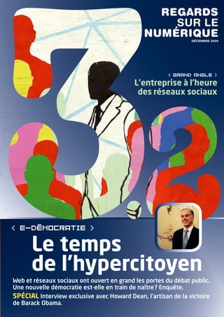 regards
                                                  sur le
                                              numérique        DÉCeMBre 2009




                                                       < grand angle >
                                           L’entreprise à l’heure
                                            des réseaux sociaux




      Le temps
      de l’hypercitoyen
Web et réseaux sociaux ont ouvert en grand les portes du débat public.
Une nouvelle démocratie est-elle en train de naître ? Enquête.
SPÉCIAL Interview exclusive avec Howard Dean, l’artisan de la victoire
de Barack Obama.
 