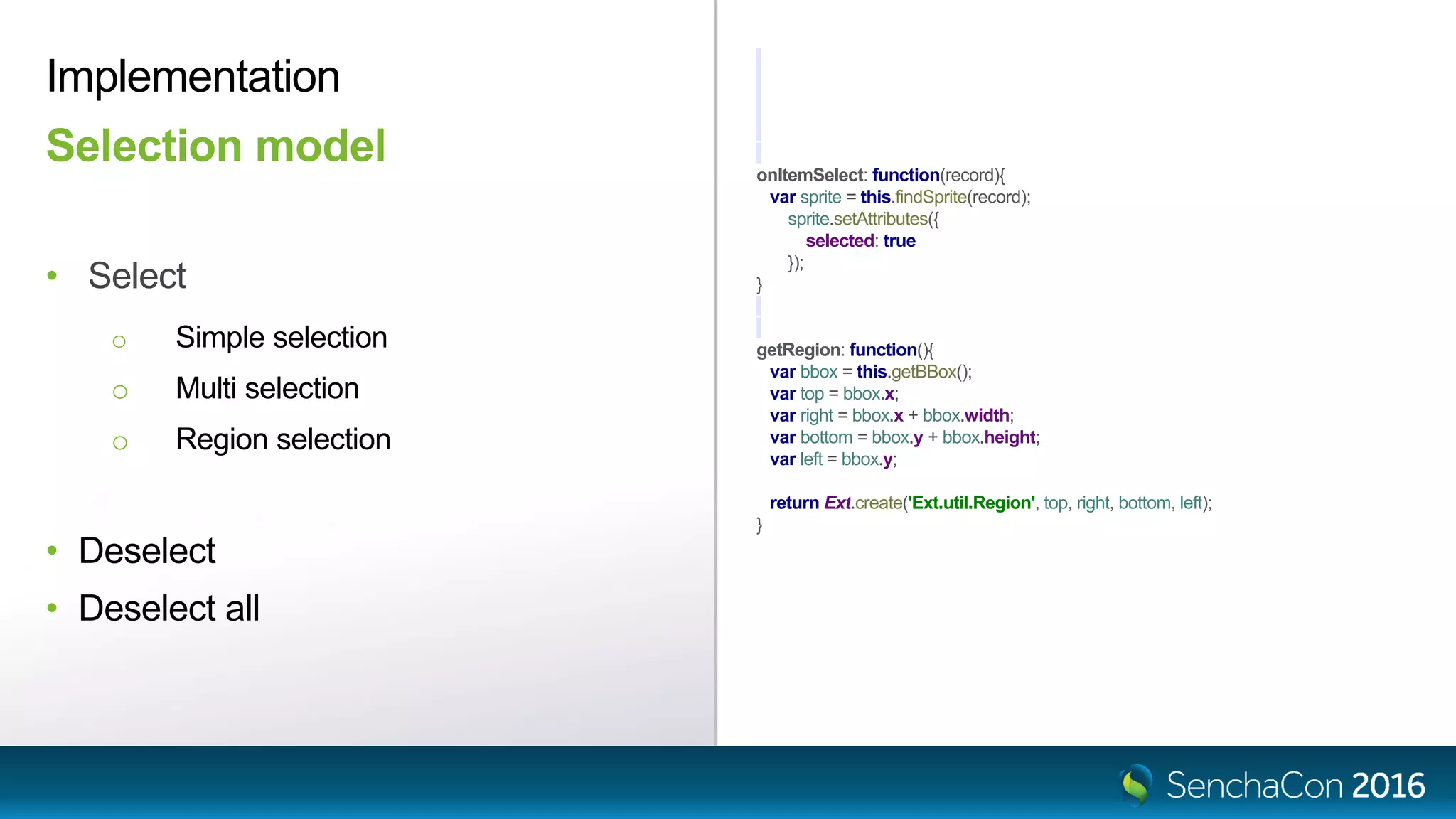 onItemSelect: function(record){
var sprite = this.findSprite(record);
sprite.setAttributes({
selected: true
});
}
getRegion: function(){
var bbox = this.getBBox();
var top = bbox.x;
var right = bbox.x + bbox.width;
var bottom = bbox.y + bbox.height;
var left = bbox.y;
return Ext.create('Ext.util.Region', top, right, bottom, left);
}
• Select
o Simple selection
o Multi selection
o Region selection
• Deselect
• Deselect all
Selection model
Implementation
 