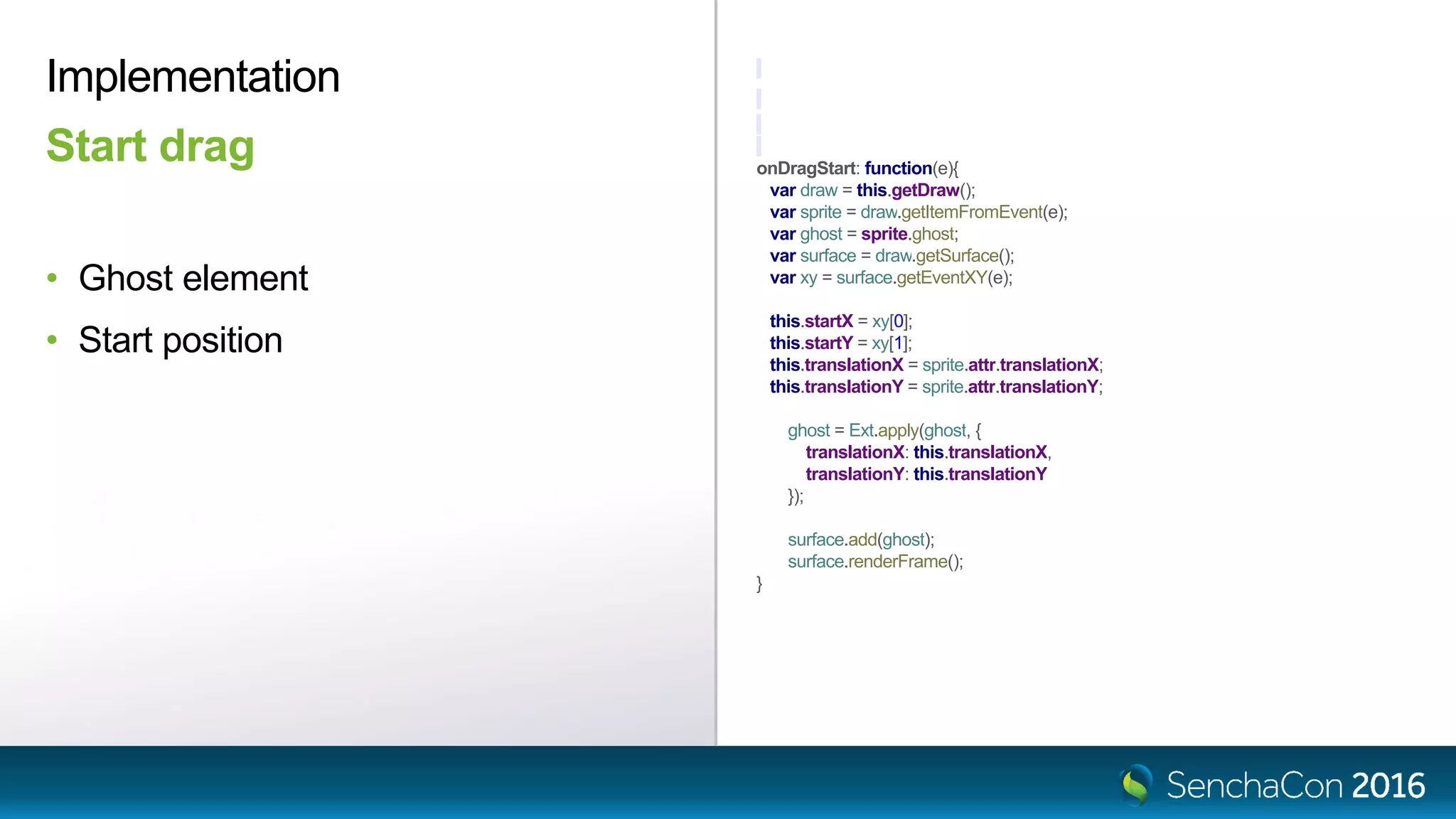 onDragStart: function(e){
var draw = this.getDraw();
var sprite = draw.getItemFromEvent(e);
var ghost = sprite.ghost;
var surface = draw.getSurface();
var xy = surface.getEventXY(e);
this.startX = xy[0];
this.startY = xy[1];
this.translationX = sprite.attr.translationX;
this.translationY = sprite.attr.translationY;
ghost = Ext.apply(ghost, {
translationX: this.translationX,
translationY: this.translationY
});
surface.add(ghost);
surface.renderFrame();
}
• Ghost element
• Start position
Start drag
Implementation
 