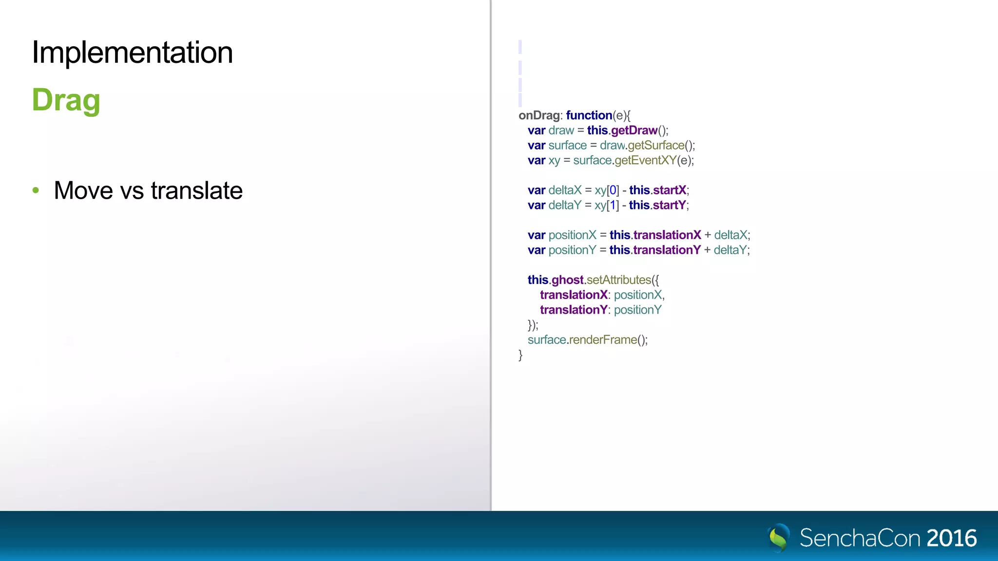 onDrag: function(e){
var draw = this.getDraw();
var surface = draw.getSurface();
var xy = surface.getEventXY(e);
var deltaX = xy[0] - this.startX;
var deltaY = xy[1] - this.startY;
var positionX = this.translationX + deltaX;
var positionY = this.translationY + deltaY;
this.ghost.setAttributes({
translationX: positionX,
translationY: positionY
});
surface.renderFrame();
}
Implementation
Drag
• Move vs translate
 