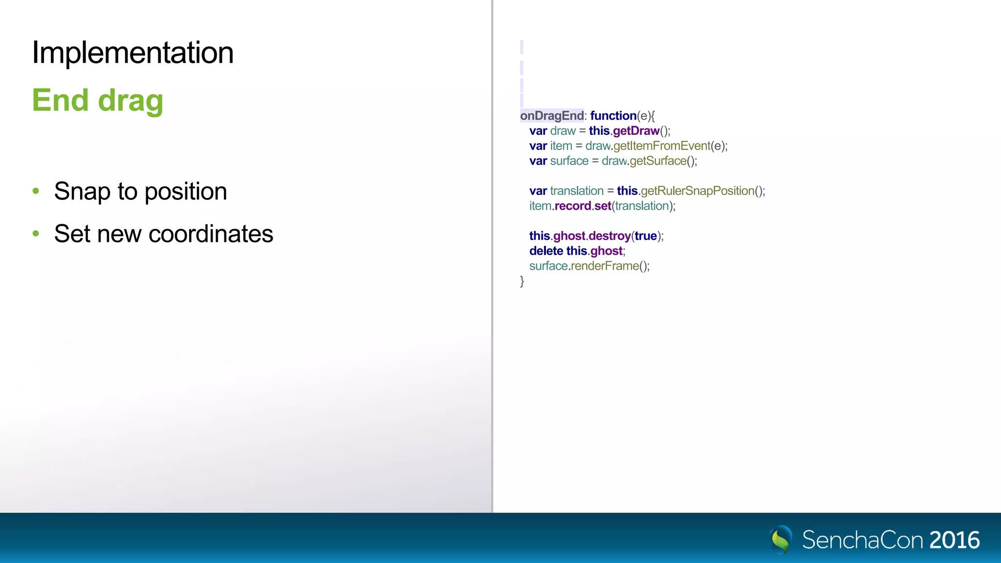 onDragEnd: function(e){
var draw = this.getDraw();
var item = draw.getItemFromEvent(e);
var surface = draw.getSurface();
var translation = this.getRulerSnapPosition();
item.record.set(translation);
this.ghost.destroy(true);
delete this.ghost;
surface.renderFrame();
}
Implementation
End drag
• Snap to position
• Set new coordinates
 