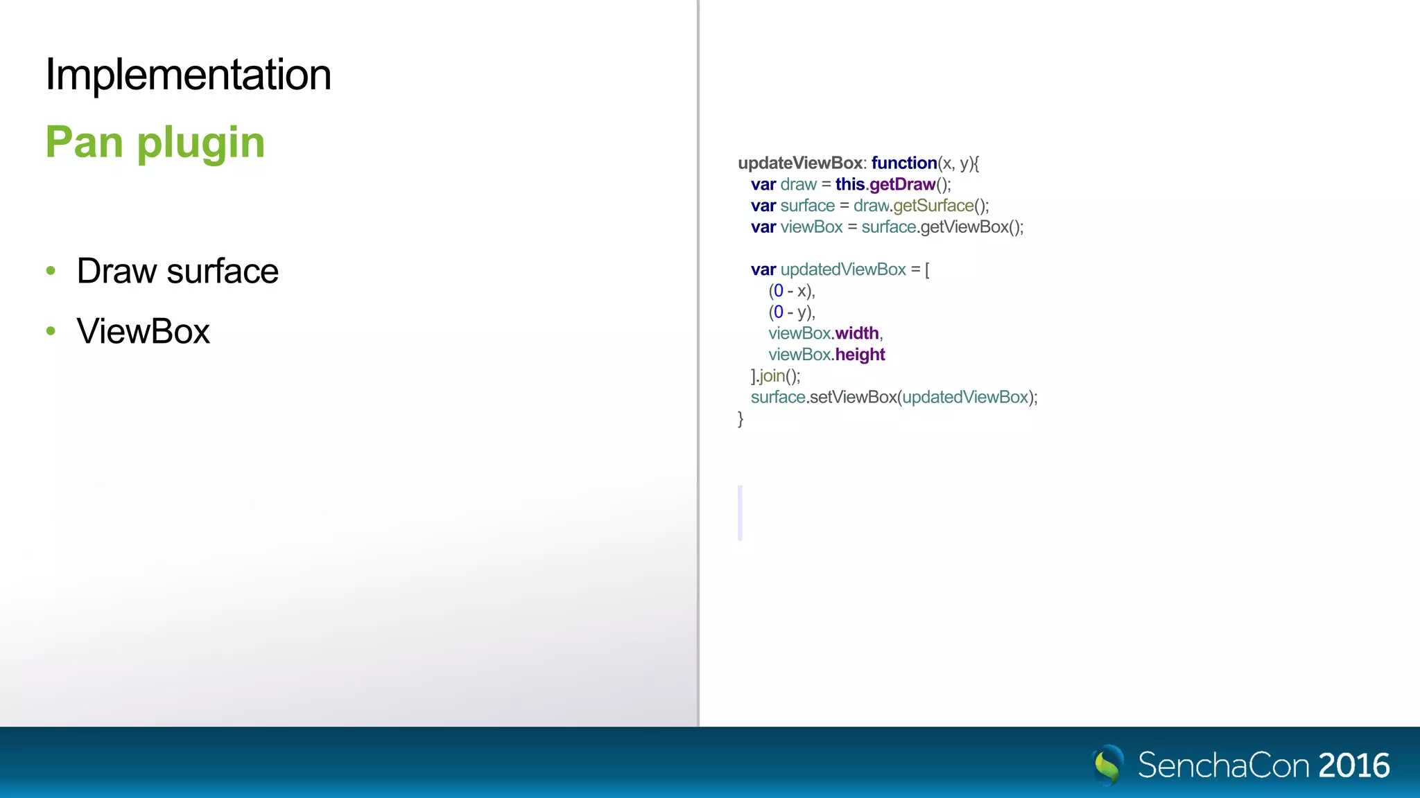 updateViewBox: function(x, y){
var draw = this.getDraw();
var surface = draw.getSurface();
var viewBox = surface.getViewBox();
var updatedViewBox = [
(0 - x),
(0 - y),
viewBox.width,
viewBox.height
].join();
surface.setViewBox(updatedViewBox);
}
Implementation
Pan plugin
• Draw surface
• ViewBox
 