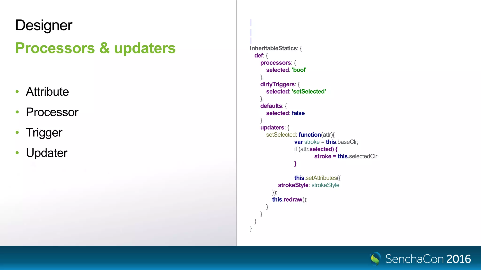 inheritableStatics: {
def: {
processors: {
selected: 'bool'
},
dirtyTriggers: {
selected: 'setSelected'
},
defaults: {
selected: false
},
updaters: {
setSelected: function(attr){
var stroke = this.baseClr;
if (attr.selected) {
stroke = this.selectedClr;
}
this.setAttributes({
strokeStyle: strokeStyle
});
this.redraw();
}
}
}
}
Designer
Processors & updaters
• Attribute
• Processor
• Trigger
• Updater
 