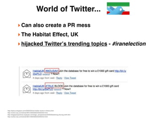 World of Twitter...

             ‣ Can also create a PR mess
             ‣ The Habitat Effect, UK
             ‣ hijacked Twitterʼs trending topics - #iranelection




http://epeus.blogspot.com/2009/03/how-twitter-works-in-theory.html
http://online.wsj.com/article/SB124925830240300343.html
http://edgeperspectives.typepad.com/edge_perspectives/2009/08/deﬁning-the-big-shift.html
http://online.wsj.com/article/SB124925830240300343.html
 