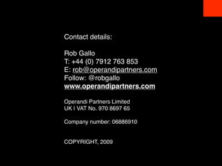 Contact details:

Rob Gallo
T: +44 (0) 7912 763 853 
E: rob@operandipartners.com 
Follow: @robgallo 
www.operandipartners.com

Operandi Partners Limited 
UK | VAT No. 970 8697 65

Company number: 06886910 


COPYRIGHT, 2009
 