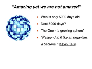 “Amazing yet we are not amazed”

           ‣ Web is only 5000 days old.  
           ‣ Next 5000 days?
           ‣ The One - ʻa growing sphereʼ
           ‣ “Respond to it like an organism,
             a bacteria.”  Kevin Kelly.
 
