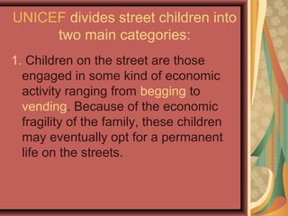 UNICEF divides street children into
two main categories:
1. Children on the street are those
engaged in some kind of economic
activity ranging from begging to
vending. Because of the economic
fragility of the family, these children
may eventually opt for a permanent
life on the streets.

 