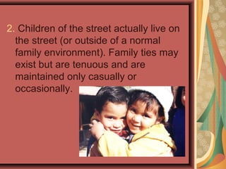 2. Children of the street actually live on
the street (or outside of a normal
family environment). Family ties may
exist but are tenuous and are
maintained only casually or
occasionally.

 