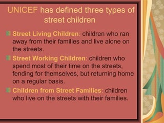 UNICEF has defined three types of
street children
Street Living Children: children who ran
away from their families and live alone on
the streets.
Street Working Children: children who
spend most of their time on the streets,
fending for themselves, but returning home
on a regular basis.
Children from Street Families: children
who live on the streets with their families.

 